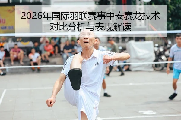 2026年国际羽联赛事中安赛龙技术对比分析与表现解读