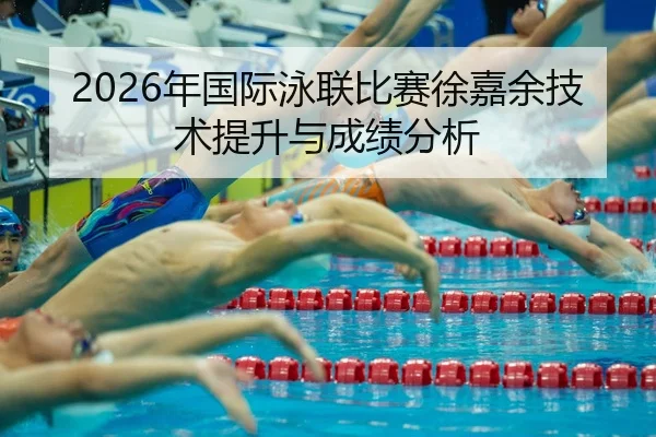 2026年国际泳联比赛徐嘉余技术提升与成绩分析