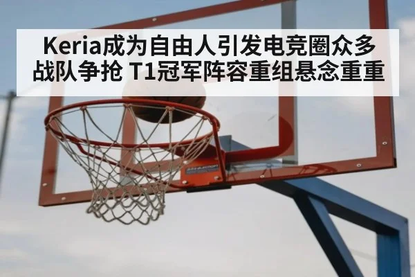 Keria成为自由人引发电竞圈众多战队争抢 T1冠军阵容重组悬念重重